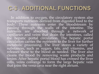 In addition to oxygen, the circulatory system also
transports nutrients derived from digested food to the
body. These nutrients enter the bloodstream by
passing through the walls of the intestine. The
nutrients are absorbed through a network of
capillaries and veins that drain the intestines, called
the hepatic portal circulation. The hepatic portal
circulation carries the nutrients to the liver for further
metabolic processing. The liver stores a variety of
substances, such as sugars, fats, and vitamins, and
releases these to the blood as needed. The liver also
cleans the blood by removing waste products and
toxins. After hepatic portal blood has crossed the liver
cells, veins converge to form the large hepatic vein
that joins the vena cava near the right atrium.
 