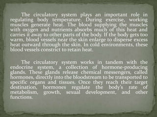 The circulatory system plays an important role in
regulating body temperature. During exercise, working
muscles generate heat. The blood supplying the muscles
with oxygen and nutrients absorbs much of this heat and
carries it away to other parts of the body. If the body gets too
warm, blood vessels near the skin enlarge to disperse excess
heat outward through the skin. In cold environments, these
blood vessels constrict to retain heat.

     The circulatory system works in tandem with the
endocrine system, a collection of hormone-producing
glands. These glands release chemical messengers, called
hormones, directly into the bloodstream to be transported to
specific organs and tissues. Once they reach their target
destination, hormones regulate the body’s rate of
metabolism, growth, sexual development, and other
functions.
 