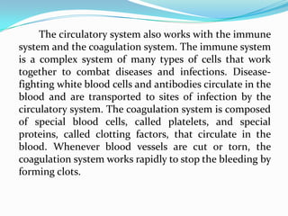 The circulatory system also works with the immune
system and the coagulation system. The immune system
is a complex system of many types of cells that work
together to combat diseases and infections. Disease-
fighting white blood cells and antibodies circulate in the
blood and are transported to sites of infection by the
circulatory system. The coagulation system is composed
of special blood cells, called platelets, and special
proteins, called clotting factors, that circulate in the
blood. Whenever blood vessels are cut or torn, the
coagulation system works rapidly to stop the bleeding by
forming clots.
 