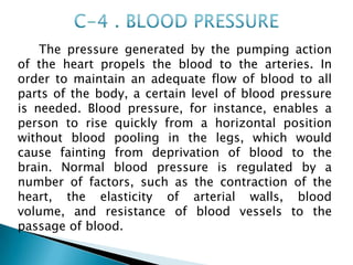 The pressure generated by the pumping action
of the heart propels the blood to the arteries. In
order to maintain an adequate flow of blood to all
parts of the body, a certain level of blood pressure
is needed. Blood pressure, for instance, enables a
person to rise quickly from a horizontal position
without blood pooling in the legs, which would
cause fainting from deprivation of blood to the
brain. Normal blood pressure is regulated by a
number of factors, such as the contraction of the
heart, the elasticity of arterial walls, blood
volume, and resistance of blood vessels to the
passage of blood.
 