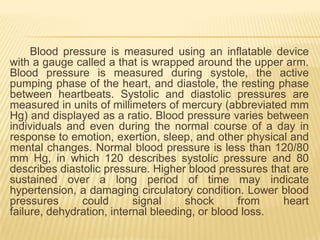 Blood pressure is measured using an inflatable device
with a gauge called a that is wrapped around the upper arm.
Blood pressure is measured during systole, the active
pumping phase of the heart, and diastole, the resting phase
between heartbeats. Systolic and diastolic pressures are
measured in units of millimeters of mercury (abbreviated mm
Hg) and displayed as a ratio. Blood pressure varies between
individuals and even during the normal course of a day in
response to emotion, exertion, sleep, and other physical and
mental changes. Normal blood pressure is less than 120/80
mm Hg, in which 120 describes systolic pressure and 80
describes diastolic pressure. Higher blood pressures that are
sustained over a long period of time may indicate
hypertension, a damaging circulatory condition. Lower blood
pressures      could       signal     shock      from   heart
failure, dehydration, internal bleeding, or blood loss.
 