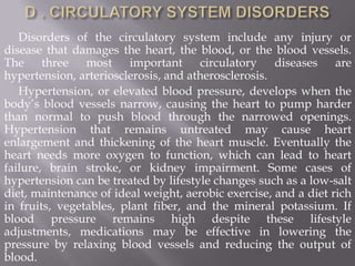Disorders of the circulatory system include any injury or
disease that damages the heart, the blood, or the blood vessels.
The three most important circulatory diseases are
hypertension, arteriosclerosis, and atherosclerosis.
   Hypertension, or elevated blood pressure, develops when the
body’s blood vessels narrow, causing the heart to pump harder
than normal to push blood through the narrowed openings.
Hypertension that remains untreated may cause heart
enlargement and thickening of the heart muscle. Eventually the
heart needs more oxygen to function, which can lead to heart
failure, brain stroke, or kidney impairment. Some cases of
hypertension can be treated by lifestyle changes such as a low-salt
diet, maintenance of ideal weight, aerobic exercise, and a diet rich
in fruits, vegetables, plant fiber, and the mineral potassium. If
blood pressure remains high despite these lifestyle
adjustments, medications may be effective in lowering the
pressure by relaxing blood vessels and reducing the output of
blood.
 