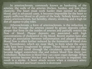 In arteriosclerosis, commonly known as hardening of the
arteries, the walls of the arteries thicken, harden, and lose their
elasticity. The heart must work harder than normal to deliver
blood, and in advanced cases, it becomes impossible for the heart to
supply sufficient blood to all parts of the body. Nobody knows what
causes arteriosclerosis, but heredity, obesity, smoking, and a high-fat
diet all appear to play roles.
      Atherosclerosis, a form of arteriosclerosis, is the reduction in
blood flow through the arteries caused by greasy deposits called
plaque that form on the insides of arteries and partially restrict the
flow of blood. Plaque deposits are associated with high
concentrations of cholesterol in the blood. Recent studies have also
shown an association between inflammation and plaque deposits.
Blood flow is often further reduced by the formation of blood clots
(see Thrombosis), which are most likely to form where the artery
walls have been roughened by plaque. These blood clots can also
break free and travel through the circulatory system until they
become lodged somewhere else and reduce blood flow there (see
Embolism). Reduction in blood flow can cause organ damage. When
brain arteries become blocked and brain function is impaired, the
result is a stroke. A heart attack occurs when a coronary artery
becomes blocked and heart muscle is destroyed.
 