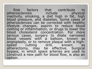 Risk    factors   that     contribute    to
atherosclerosis         include         physical
inactivity, smoking, a diet high in fat, high
blood pressure, and diabetes. Some cases of
atherosclerosis can be corrected with healthy
lifestyle changes, aspirin to reduce blood
clotting or inflammation, or drugs to lower the
blood cholesterol concentration. For more
serious cases, surgery to dilate narrowed
blood vessels with a balloon, known as
angioplasty, or to remove plaque with a high-
speed       cutting     drill,    known       as
atherectomy, may be effective. Surgical
bypass, in which spare arteries are used to
construct a new path for blood flow, is also an
option.
 