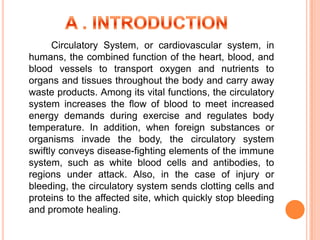 Circulatory System, or cardiovascular system, in
humans, the combined function of the heart, blood, and
blood vessels to transport oxygen and nutrients to
organs and tissues throughout the body and carry away
waste products. Among its vital functions, the circulatory
system increases the flow of blood to meet increased
energy demands during exercise and regulates body
temperature. In addition, when foreign substances or
organisms invade the body, the circulatory system
swiftly conveys disease-fighting elements of the immune
system, such as white blood cells and antibodies, to
regions under attack. Also, in the case of injury or
bleeding, the circulatory system sends clotting cells and
proteins to the affected site, which quickly stop bleeding
and promote healing.
 