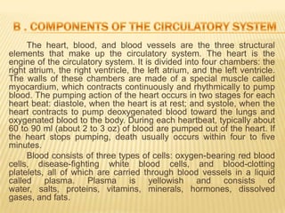 The heart, blood, and blood vessels are the three structural
elements that make up the circulatory system. The heart is the
engine of the circulatory system. It is divided into four chambers: the
right atrium, the right ventricle, the left atrium, and the left ventricle.
The walls of these chambers are made of a special muscle called
myocardium, which contracts continuously and rhythmically to pump
blood. The pumping action of the heart occurs in two stages for each
heart beat: diastole, when the heart is at rest; and systole, when the
heart contracts to pump deoxygenated blood toward the lungs and
oxygenated blood to the body. During each heartbeat, typically about
60 to 90 ml (about 2 to 3 oz) of blood are pumped out of the heart. If
the heart stops pumping, death usually occurs within four to five
minutes.
     Blood consists of three types of cells: oxygen-bearing red blood
cells, disease-fighting white blood cells, and blood-clotting
platelets, all of which are carried through blood vessels in a liquid
called plasma. Plasma is yellowish and consists of
water, salts, proteins, vitamins, minerals, hormones, dissolved
gases, and fats.
 