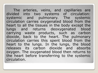 The arteries, veins, and capillaries are
divided into two systems of circulation:
systemic and pulmonary. The systemic
circulation carries oxygenated blood from the
heart to all the tissues in the body except the
lungs and returns deoxygenated blood
carrying waste products, such as carbon
dioxide, back to the heart. The pulmonary
circulation carries this spent blood from the
heart to the lungs. In the lungs, the blood
releases its carbon dioxide and absorbs
oxygen. The oxygenated blood then returns to
the heart before transferring to the systemic
circulation.
 