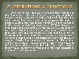 Only in the past 400 years have scientists recognized
that blood moves in a cycle through the heart and body.
Before the 17th century, scientists believed that the liver
creates new blood, and then the blood passes through the
heart to gain warmth and finally is soaked up and consumed
in the tissues. In 1628 English physician William Harvey first
proposed that blood circulates continuously. Using modern
methods of observation and experimentation, Harvey noted
that veins have one-way valves that lead blood back to the
heart from all parts of the body. He noted that the heart
works as a pump, and he estimated correctly that the daily
output of fresh blood is more than seven tons. He pointed
out the absurdity of the old doctrine, which would require
the liver to produce this much fresh blood daily. Harvey’s
theory was soon proven correct and became the cornerstone
of modern medical science.
 