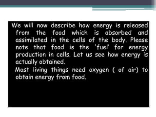 We will now describe how energy is released
from the food which is absorbed and
assimilated in the cells of the body. Please
note that food is the 'fuel’ for energy
production in cells. Let us see how energy is
actually obtained.
Most living things need oxygen ( of air) to
obtain energy from food.
 