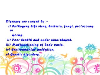 Diseases are caused by :i) Pathogens like virus, bacteria, fungi, protozoans
or
worms.
ii) Poor health and under nourishment.
iii) Malfunctioning of body parts.
iv) Environmental pollution.
v) Genetic disorders.

 