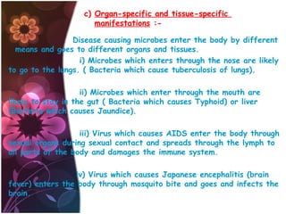 c) Organ-specific and tissue-specific
manifestations :Disease causing microbes enter the body by different
means and goes to different organs and tissues.
i) Microbes which enters through the nose are likely
to go to the lungs. ( Bacteria which cause tuberculosis of lungs).
ii) Microbes which enter through the mouth are
likely to stay in the gut ( Bacteria which causes Typhoid) or liver
(Bacteria which causes Jaundice).
iii) Virus which causes AIDS enter the body through
sexual organs during sexual contact and spreads through the lymph to
all parts of the body and damages the immune system.
iv) Virus which causes Japanese encephalitis (brain
fever) enters the body through mosquito bite and goes and infects the
brain.

 