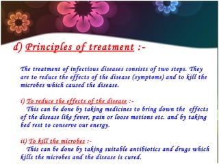 d) Principles of treatment :The treatment of infectious diseases consists of two steps. They
are to reduce the effects of the disease (symptoms) and to kill the
microbes which caused the disease.
i) To reduce the effects of the disease :This can be done by taking medicines to bring down the effects
of the disease like fever, pain or loose motions etc. and by taking
bed rest to conserve our energy.
ii) To kill the microbes :This can be done by taking suitable antibiotics and drugs which
kills the microbes and the disease is cured.

 