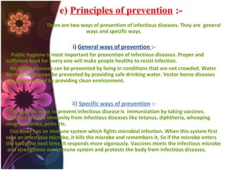 e) Principles of prevention :There are two ways of prevention of infectious diseases. They are general
ways and specific ways.

i) General ways of prevention :Public hygiene is most important for prevention of infectious diseases. Proper and
sufficient food for every one will make people healthy to resist infection.
Air borne diseases can be prevented by living in conditions that are not crowded. Water
borne diseases can be prevented by providing safe drinking water. Vector borne diseases
can be prevented by providing clean environment.

ii) Specific ways of prevention :The specific ways to prevent infectious disease is immunization by taking vaccines.
Vaccines provide immunity from infectious diseases like tetanus, diphtheria, whooping
cough, measles, polio etc.
Our body has an immune system which fights microbial infection. When this system first
sees an infectious microbe, it kills the microbe and remembers it. So if the microbe enters
the body the next time, it responds more vigorously. Vaccines mimic the infectious microbe
and strengthens our immune system and protects the body from infectious diseases.

 
