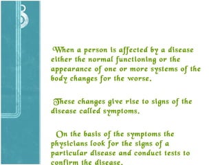 When a person is affected by a disease
either the normal functioning or the
appearance of one or more systems of the
body changes for the worse.
These changes give rise to signs of the
disease called symptoms.
On the basis of the symptoms the
physicians look for the signs of a
particular disease and conduct tests to
confirm the disease.

 
