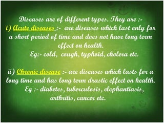 Diseases are of different types. They are :i) Acute diseases :- are diseases which last only for
a short period of time and does not have long term
effect on health.
Eg:- cold, cough, typhoid, cholera etc.
ii) Chronic disease :- are diseases which lasts for a
long time and has long term drastic effect on health.
Eg :- diabetes, tuberculosis, elephantiasis,
arthritis, cancer etc.

 