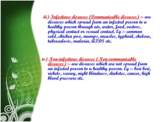 iii) Infectious diseases (Communicable diseases) :- are
diseases which spread from an infected person to a
healthy person through air, water, food, vectors,
physical contact or sexual contact. Eg :- common
cold, chicken pox, mumps, measles, typhoid, cholera,
tuberculosis, malaria, AIDS etc.
iv) Non-infectious diseases (Non-communicable
diseases) :- are diseases which are not spread from
an infected person to a healthy person. Eg :- beri beri,
rickets, scurvy, night blindness, diabetes, cancer, high
blood pressure etc.

 