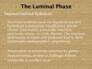 Impaired nutrient hydrolysis
The most common cause for impaired nutrient
hydrolysis is pancreatic insufficiency due to
chronic pancreatitis, pancreatic resection,
pancreatic cancer, or cystic fibrosis. The resultant
deficiencies in lipase and proteases lead to lipid
and protein malabsorption, respectively.
Inactivation of pancreatic enzymes by gastric
hypersecretion, as seen in Zollinger-Ellison
syndrome, is another cause.
 