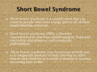  Short bowel syndrome is a complication that can
occur in people who have a large part or all of their
small intestine removed.
 Short bowel syndrome (SBS), a disorder
characterized by diarrhea, malabsorption, fluid and
electrolyte disturbances, and eventually
malnutrition.
 Short bowel syndrome may be present at birth due
to a congenital anomaly or may develop in older
infants and children as a result of disease or trauma,
occurring later in life.
 