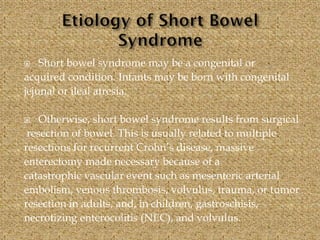  Short bowel syndrome may be a congenital or
acquired condition. Infants may be born with congenital
jejunal or ileal atresia.
 Otherwise, short bowel syndrome results from surgical
resection of bowel. This is usually related to multiple
resections for recurrent Crohn’s disease, massive
enterectomy made necessary because of a
catastrophic vascular event such as mesenteric arterial
embolism, venous thrombosis, volvulus, trauma, or tumor
resection in adults, and, in children, gastroschisis,
necrotizing enterocolitis (NEC), and volvulus.
 
