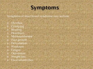 Symptoms of short bowel syndrome may include:
 Diarrhea
 Cramping
 Bloating
 Heartburn
 Malnourishment
 Poor growth
 Dehydration
 Weakness
 Fatigue
 Depression
 Weight loss
 Food sensitivities
 
