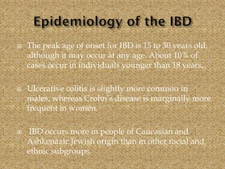  The peak age of onset for IBD is 15 to 30 years old,
although it may occur at any age. About 10% of
cases occur in individuals younger than 18 years.
 Ulcerative colitis is slightly more common in
males, whereas Crohn’s disease is marginally more
frequent in women.
 IBD occurs more in people of Caucasian and
Ashkenazic Jewish origin than in other racial and
ethnic subgroups.
 