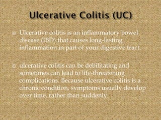  Ulcerative colitis is an inflammatory bowel
disease (IBD) that causes long-lasting
inflammation in part of your digestive tract.
 ulcerative colitis can be debilitating and
sometimes can lead to life-threatening
complications. Because ulcerative colitis is a
chronic condition, symptoms usually develop
over time, rather than suddenly.
 