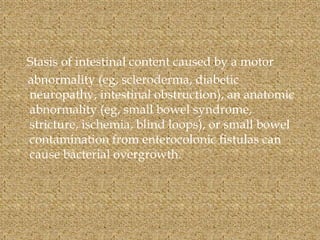 Stasis of intestinal content caused by a motor
abnormality (eg, scleroderma, diabetic
neuropathy, intestinal obstruction), an anatomic
abnormality (eg, small bowel syndrome,
stricture, ischemia, blind loops), or small bowel
contamination from enterocolonic fistulas can
cause bacterial overgrowth.
 