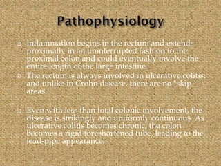  Inflammation begins in the rectum and extends
proximally in an uninterrupted fashion to the
proximal colon and could eventually involve the
entire length of the large intestine.
 The rectum is always involved in ulcerative colitis;
and unlike in Crohn disease, there are no "skip
areas.
 Even with less than total colonic involvement, the
disease is strikingly and uniformly continuous. As
ulcerative colitis becomes chronic, the colon
becomes a rigid foreshortened tube, leading to the
lead-pipe appearance.
 