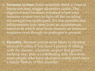 Immune system. Some scientists think a virus or
bacterium may trigger ulcerative colitis. The
digestive tract becomes inflamed when your
immune system tries to fight off the invading
microorganism (pathogen). It's also possible that
inflammation may stem from an autoimmune
reaction in which your body mounts an immune
response even though no pathogen is present.
 Heredity. Because you're more likely to develop
ulcerative colitis if you have a parent or sibling
with the disease, scientists suspect that genetic
makeup may play a contributing role. However,
most people who have ulcerative colitis don't have
a family history of this disorder.
 