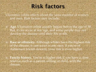 Ulcerative colitis affects about the same number of women
and men. Risk factors may include:
 Age. Ulcerative colitis usually begins before the age of 30.
But, it can occur at any age, and some people may not
develop the disease until their 50s or 60s.
 Race or ethnicity. Although whites have the highest risk
of the disease, it can occur in any race. If you're of
Ashkenazi Jewish descent, your risk is even higher.
 Family history. You're at higher risk if you have a close
relative, such as a parent, sibling or child, with the
disease.
 