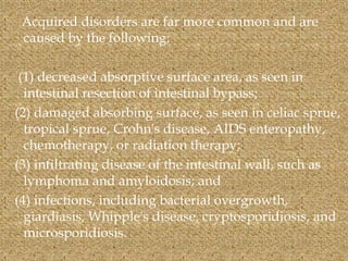 Acquired disorders are far more common and are
caused by the following:
(1) decreased absorptive surface area, as seen in
intestinal resection of intestinal bypass;
(2) damaged absorbing surface, as seen in celiac sprue,
tropical sprue, Crohn's disease, AIDS enteropathy,
chemotherapy, or radiation therapy;
(3) infiltrating disease of the intestinal wall, such as
lymphoma and amyloidosis; and
(4) infections, including bacterial overgrowth,
giardiasis, Whipple's disease, cryptosporidiosis, and
microsporidiosis.
 