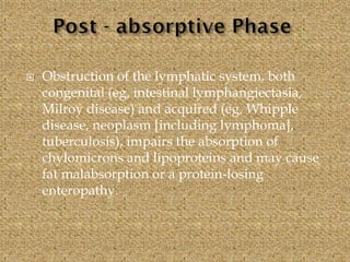  Obstruction of the lymphatic system, both
congenital (eg, intestinal lymphangiectasia,
Milroy disease) and acquired (eg, Whipple
disease, neoplasm [including lymphoma],
tuberculosis), impairs the absorption of
chylomicrons and lipoproteins and may cause
fat malabsorption or a protein-losing
enteropathy.
 