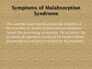 The osmotic load resulting from the inability of
the intestine to absorb certain nutrient elements
causes the presenting symptoms. On occasion, the
products of digestion produced by bacterial flora
also result in a secretory reaction by the intestine.
 