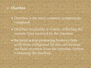  Diarrhea
 Diarrhea is the most common symptomatic
complaint.
 Diarrhea frequently is watery, reflecting the
osmotic load received by the intestine.
 Bacterial action producing hydroxy fatty
acids from undigested fat also can increase
net fluid secretion from the intestine, further
worsening the diarrhea.
 