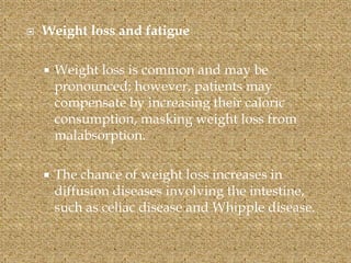  Weight loss and fatigue
 Weight loss is common and may be
pronounced; however, patients may
compensate by increasing their caloric
consumption, masking weight loss from
malabsorption.
 The chance of weight loss increases in
diffusion diseases involving the intestine,
such as celiac disease and Whipple disease.
 