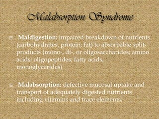  Maldigestion: impaired breakdown of nutrients
(carbohydrates, protein, fat) to absorbable split-
products (mono-, di-, or oligosaccharides; amino
acids; oligopeptides; fatty acids;
monoglycerides)
 Malabsorption: defective mucosal uptake and
transport of adequately digested nutrients
including vitamins and trace elements.
 