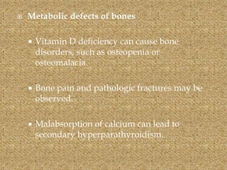  Metabolic defects of bones
 Vitamin D deficiency can cause bone
disorders, such as osteopenia or
osteomalacia.
 Bone pain and pathologic fractures may be
observed.
 Malabsorption of calcium can lead to
secondary hyperparathyroidism.
 