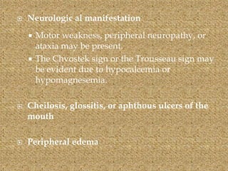  Neurologic al manifestation
 Motor weakness, peripheral neuropathy, or
ataxia may be present.
 The Chvostek sign or the Trousseau sign may
be evident due to hypocalcemia or
hypomagnesemia.
 Cheilosis, glossitis, or aphthous ulcers of the
mouth
 Peripheral edema
 
