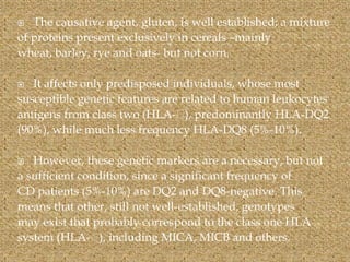  The causative agent, gluten, is well established; a mixture
of proteins present exclusively in cereals –mainly
wheat, barley, rye and oats- but not corn.
 It affects only predisposed individuals, whose most
susceptible genetic features are related to human leukocytes
antigens from class two (HLA-􁶘), predominantly HLA-DQ2
(90%), while much less frequency HLA-DQ8 (5%-10%).
 However, these genetic markers are a necessary, but not
a sufficient condition, since a significant frequency of
CD patients (5%-10%) are DQ2 and DQ8-negative. This
means that other, still not well-established, genotypes
may exist that probably correspond to the class one HLA
system (HLA-􁶘), including MICA, MICB and others.
 