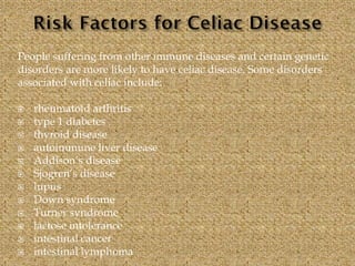 People suffering from other immune diseases and certain genetic
disorders are more likely to have celiac disease. Some disorders
associated with celiac include:
 rheumatoid arthritis
 type 1 diabetes
 thyroid disease
 autoimmune liver disease
 Addison’s disease
 Sjogren’s disease
 lupus
 Down syndrome
 Turner syndrome
 lactose intolerance
 intestinal cancer
 intestinal lymphoma
 