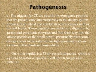  The triggers for CD are specific immunogenic peptides
that are present only and exclusively in the dietary gluten
proteins, from wheat and similar structural cereals such as
rye and barley. These peptides are resistant to digestion by
gastric and pancreatic enzymes and find their way into the
lamina propria of the small bowel, presumably after some
changes occur in the intercellular tight junctions with an
increase in the intestinal permeability.
 One such peptide is a 33-amino acid sequence, which is
a potent activator of specific T-cell lines from patients
with CD.
 