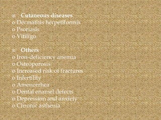  Cutaneous diseases
o Dermatitis herpetiformis
o Psoriasis
o Vitiligo
 Others
o Iron-deficiency anemia
o Osteoporosis
o Increased risk of fractures
o Infertility
o Amenorrhea
o Dental enamel defects
o Depression and anxiety
o Chronic asthenia
 