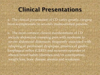  The clinical presentation of CD varies greatly, ranging
from asymptomatic to severely malnourished patients.
 The most common clinical manifestations of CD
include abdominal cramping pain with moderate to
severe abdominal distension, frequently associated with
relapsing or permanent dyspepsia, presence of gastro-
Esophageal reflux (GERD) and recurrent episodes of
altered bowel habits (diarrhea and/or constipation),
weight loss, bone disease, anemia and weakness.
 