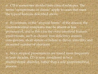  CD is sometimes divided into clinical subtypes. The
terms “symptomatic or classic” apply to cases that meet
the typical features described above.
 By contrast, in the “atypical forms” of the disease, the
Gastrointestinal symptoms may be absent or less
pronounced, and in this case the extra-intestinal features
predominate, such as chronic iron deficiency anemia,
osteoporosis, short stature or failure to thrive, infertility and
increased number of abortions.
 Since atypical presentations are found more frequently
in later decades, CD is now considered to be a
multisystemic disorder, rather than a sole gastrointestinal
process
 