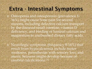  Osteopenia and osteoporosis (prevalence 1-
34%) might cause bone pain for several
reasons, including defective calcium transport
by the diseased small intestine, vitamin D
deficiency, and binding of luminal calcium and
magnesium to unabsorbed dietary fatty acids.
 Neurologic symptoms (frequency 8-14%) that
result from hypocalcaemia include motor
weakness, paresthesias with sensory loss, and
ataxia. Seizures might develop because of
cerebral calcifications.[3]
 
