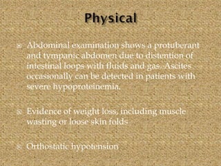 Abdominal examination shows a protuberant
and tympanic abdomen due to distention of
intestinal loops with fluids and gas. Ascites
occasionally can be detected in patients with
severe hypoproteinemia.
 Evidence of weight loss, including muscle
wasting or loose skin folds
 Orthostatic hypotension
 