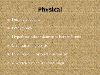  Peripheral edema
 Ecchymoses
 Hyperkeratosis or dermatitis herpetiformis
 Cheilosis and glossitis
 Evidence of peripheral neuropathy
 Chvostek sign or Trousseau sign
 