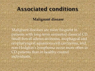 Malignant disease
Malignant diseases are more frequent in
patients with long-term untreated classical CD.
Small-bowel adenocarcinoma, esophageal and
oropharyngeal squamous-cell carcinoma, and
non-Hodgkin’s lymphoma occur more often in
CD patients than in healthy control
individuals.
 