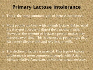  This is the most common type of lactose intolerance.
 Most people are born with enough lactase. Babies need
the enzyme in order to digest their mother’s milk.
However, the amount of lactase a person makes may
decrease over time. This is because as people age, they
eat a more diverse diet and rely less on milk.
 The decline in lactase is gradual. This type of lactose
intolerance is more common in people with Asian,
African, Native American, or Mediterranean ancestry.
 