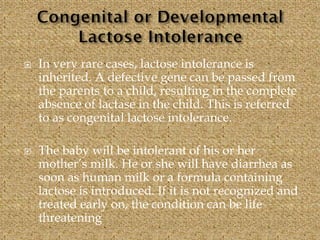  In very rare cases, lactose intolerance is
inherited. A defective gene can be passed from
the parents to a child, resulting in the complete
absence of lactase in the child. This is referred
to as congenital lactose intolerance.
 The baby will be intolerant of his or her
mother’s milk. He or she will have diarrhea as
soon as human milk or a formula containing
lactose is introduced. If it is not recognized and
treated early on, the condition can be life
threatening
 